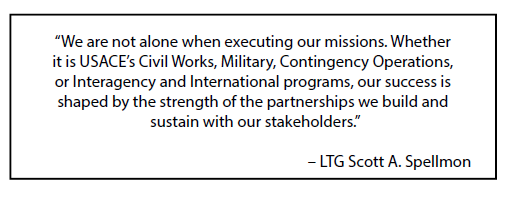 We are not alone when executing our missions. Whether it is USACE’s Civil Works, Military, Contingency Operations, or Interagency and International programs, our success is shaped by the strength of the partnerships we build and sustain with our stakeholders.  LTG Scott A. Spellmon